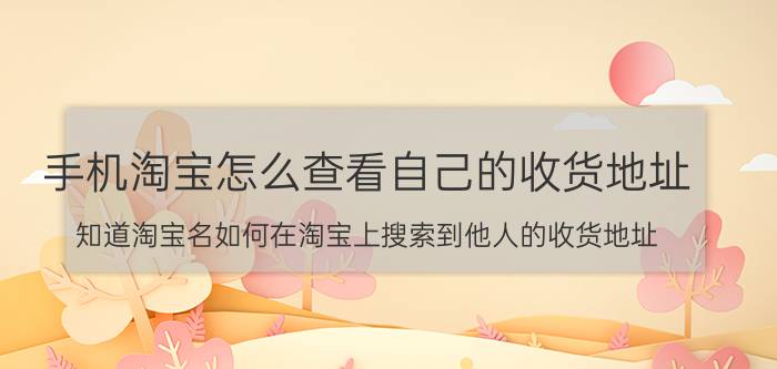 手机淘宝怎么查看自己的收货地址 知道淘宝名如何在淘宝上搜索到他人的收货地址？